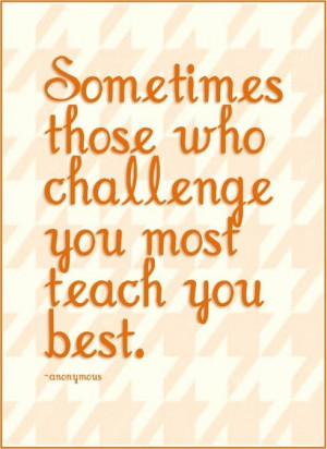 Sometimes those who challenge you most teach you best.
