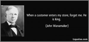 ... customer enters my store, forget me. He is king. - John Wanamaker