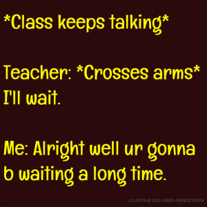Class keeps talking* Teacher: *Crosses arms* I'll wait. Me: Alright ...
