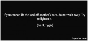 ... off another's back, do not walk away. Try to lighten it. - Frank Tyger