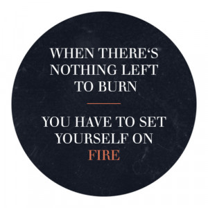 ... theres nothing left to burn you have to set yourself on fire quote