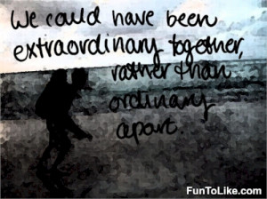 We could have been extraordinary together, rather than ordinary apart ...