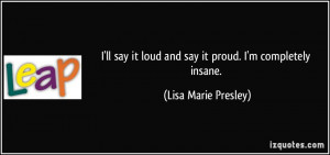 ... it loud and say it proud. I'm completely insane. - Lisa Marie Presley