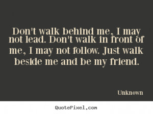 Don't walk behind me, I may not lead. Don't walk in front of me, I may ...