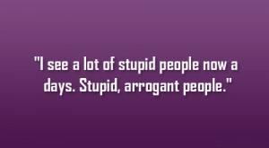 ... see a lot of stupid people now a days. Stupid, arrogant people