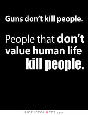 Guns don't kill people. People that don't value human life kill people ...
