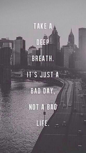 Take a deep breathe, it's just a bad day, not a bad life.