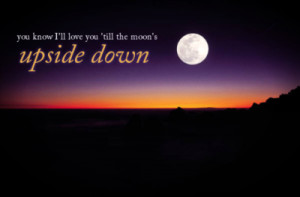 You know i'll love you till the moon's upside down