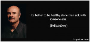 ... better to be healthy alone than sick with someone else. - Phil McGraw