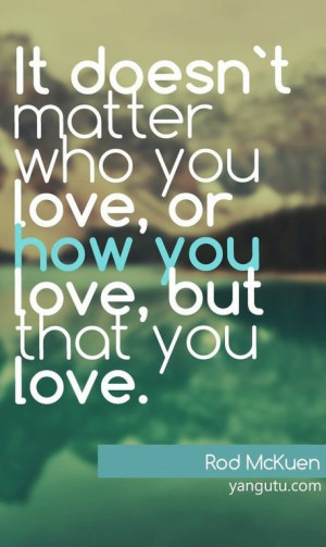 ... matter who you love, or how you love, but that you love, ~ Rod McKuen