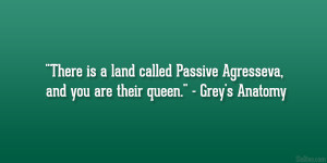... Passive Agresseva, and you are their queen.” – Grey’s Anatomy