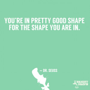 ... You’re in pretty good shape for the shape you are in.” ~ Dr. Seuss