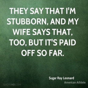 that i m stubborn and my wife says that too but it s paid off so far