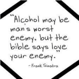 Alcohol may be man's worst enemy, but the bible says love your enemy.