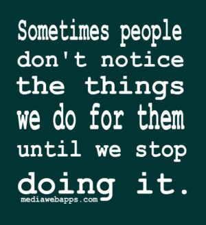 people don't notice the things we do for them until we stop doing ...