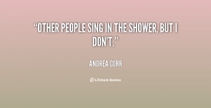Other people sing in the shower, but I don't.”