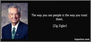 The way you see people is the way you treat them. - Zig Ziglar