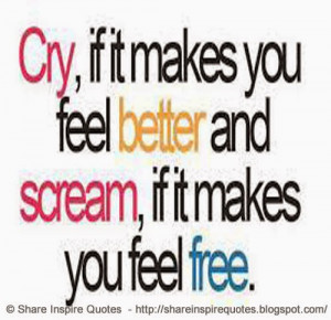 Cry if it makes you feel better and scream, if it makes you feel free