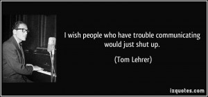 ... people who have trouble communicating would just shut up. - Tom Lehrer
