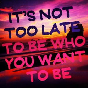 Its not too late to be who you want to be