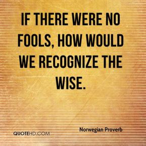 If there were no fools, how would we recognize the wise.