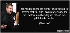 ... plus their dog and cat and their goldfish asks me that. - Meat Loaf