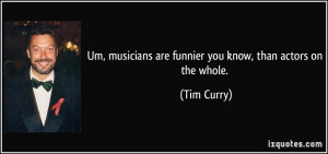 ... musicians are funnier you know, than actors on the whole. - Tim Curry
