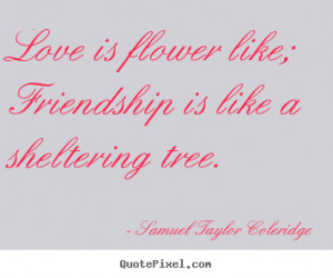 Love is flower like; friendship is like a sheltering tree. Samuel ...