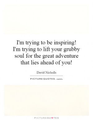 ... to be inspiring! I'm trying to lift your grubby soul for the great