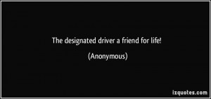 The designated driver a friend for life! - Anonymous