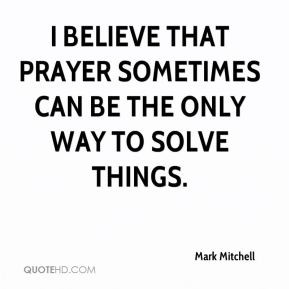Mark Mitchell - I believe that prayer sometimes can be the only way to ...