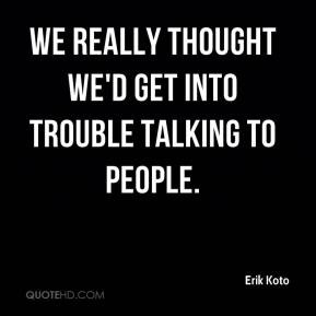 Erik Koto - We really thought we'd get into trouble talking to people.