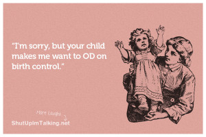 sorry, but your child makes me want to OD on birth control.