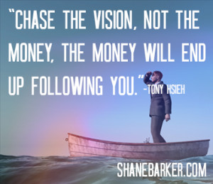 Chase the vision, not the money, The money will end up following you.