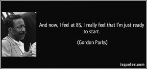 ... feel at 85, I really feel that I'm just ready to start. - Gordon Parks