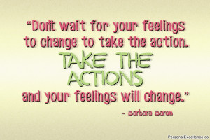 ... action. Take the action and your feelings will change.” ~ Barbara
