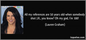 All my references are 50 years old-when somebody shot J.R., you know ...