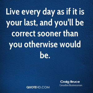Live every day as if it is your last, and you'll be correct sooner ...