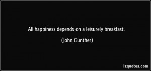 All happiness depends on a leisurely breakfast. - John Gunther