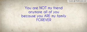You are NOT my friend anymore all of you because you ARE my family ...