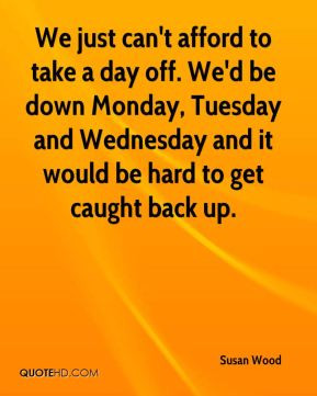 We just can't afford to take a day off. We'd be down Monday, Tuesday ...