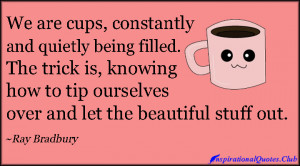 We are cups, constantly and quietly being filled. The trick is ...