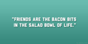 Friends are the bacon bits in the salad bowl of life.”