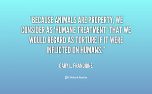 Because animals are property, we consider as 'humane treatment' that ...