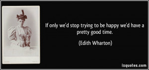 ... stop trying to be happy we'd have a pretty good time. - Edith Wharton