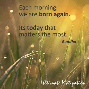 Each morning we are born again Its today that matter the most.