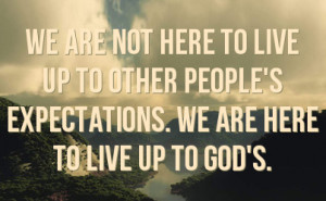 ... live up to other people's expectations. We are here to live up to God
