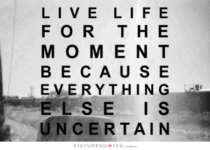 live-life-for-the-moment-because-everything-else-is-uncertain-quote-1 ...
