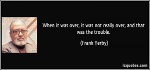 ... over, it was not really over, and that was the trouble. - Frank Yerby