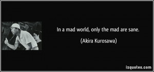 In a mad world, only the mad are sane. - Akira Kurosawa